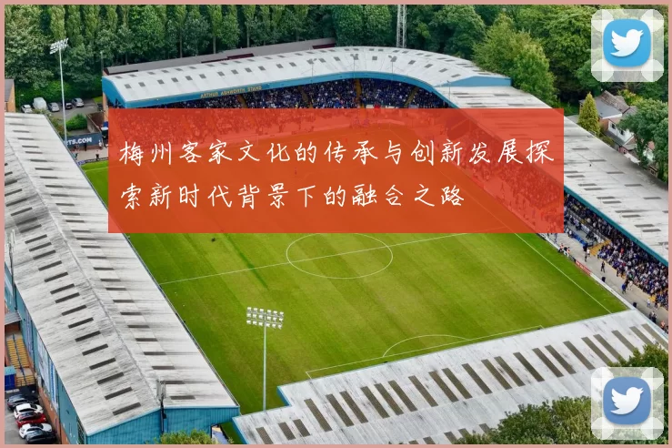梅州客家文化的传承与创新发展探索新时代背景下的融合之路