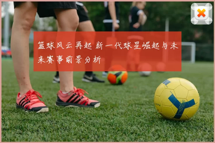篮球风云再起 新一代球星崛起与未来赛事前景分析