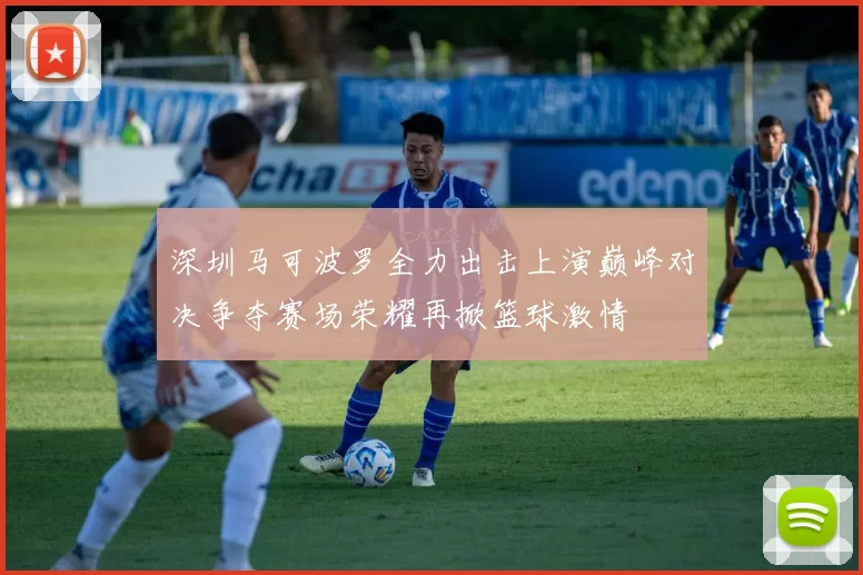 深圳马可波罗全力出击上演巅峰对决争夺赛场荣耀再掀篮球激情