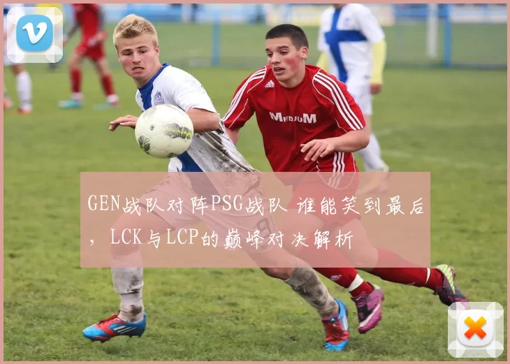 GEN战队对阵PSG战队 谁能笑到最后，LCK与LCP的巅峰对决解析