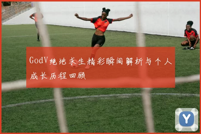 GodV绝地求生精彩瞬间解析与个人成长历程回顾