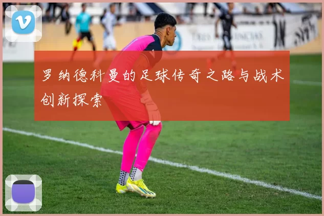 罗纳德科曼的足球传奇之路与战术创新探索