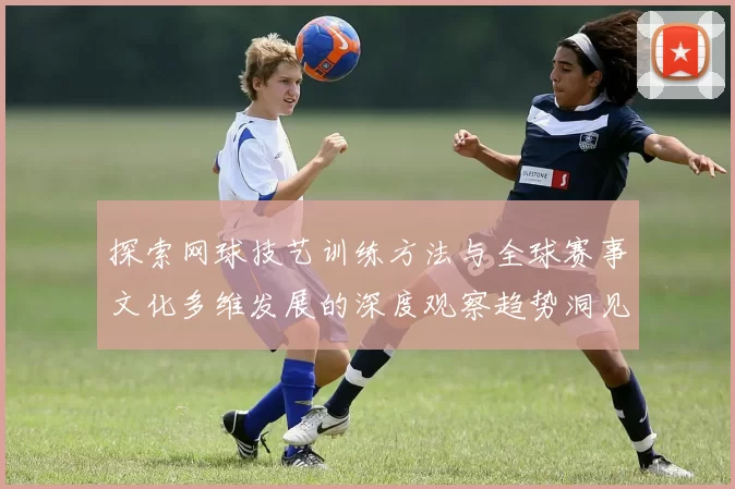探索网球技艺训练方法与全球赛事文化多维发展的深度观察趋势洞见