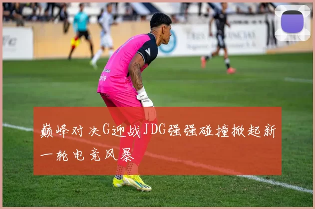 巅峰对决G迎战JDG强强碰撞掀起新一轮电竞风暴