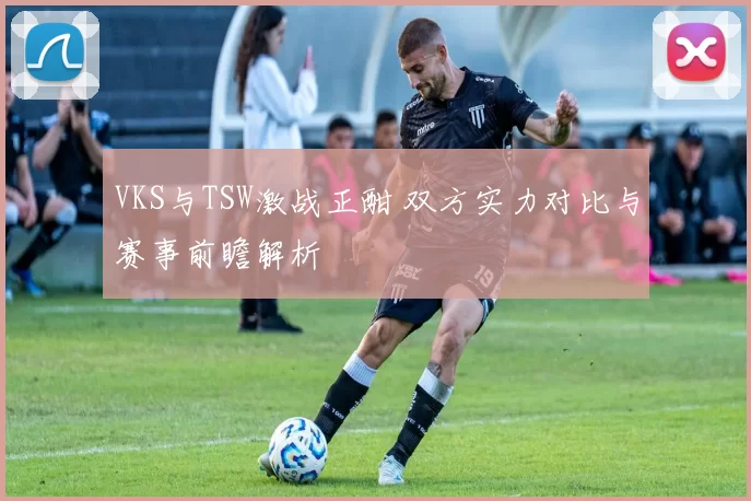 VKS与TSW激战正酣 双方实力对比与赛事前瞻解析