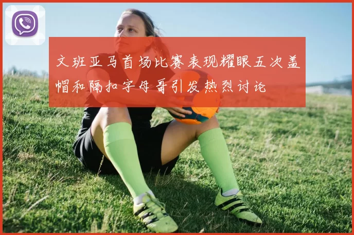 文班亚马首场比赛表现耀眼五次盖帽和隔扣字母哥引发热烈讨论