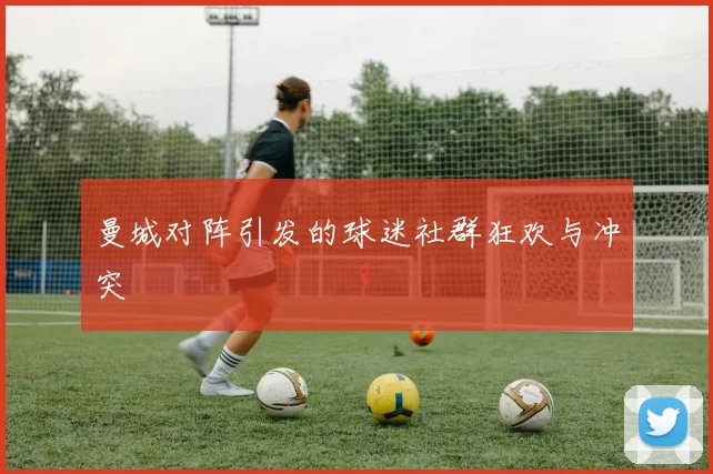曼城对阵引发的球迷社群狂欢与冲突